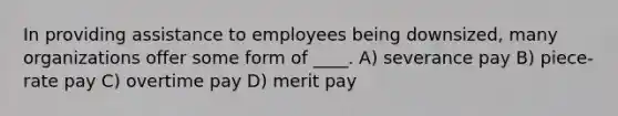 In providing assistance to employees being downsized, many organizations offer some form of ____. A) severance pay B) piece-rate pay C) overtime pay D) merit pay