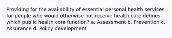 Providing for the availability of essential personal health services for people who would otherwise not receive health care defines which public health core function? a. Assessment b. Prevention c. Assurance d. Policy development