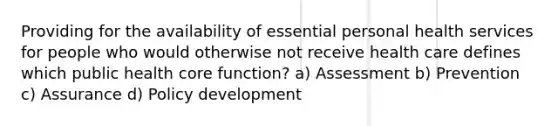 Providing for the availability of essential personal health services for people who would otherwise not receive health care defines which public health core function? a) Assessment b) Prevention c) Assurance d) Policy development