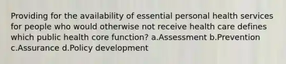 Providing for the availability of essential personal health services for people who would otherwise not receive health care defines which public health core function? a.Assessment b.Prevention c.Assurance d.Policy development