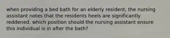 when providing a bed bath for an elderly resident, the nursing assistant notes that the residents heels are significantly reddened. which position should the nursing assistant ensure this individual is in after the bath?