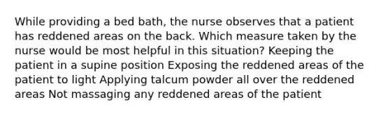 While providing a bed bath, the nurse observes that a patient has reddened areas on the back. Which measure taken by the nurse would be most helpful in this situation? Keeping the patient in a supine position Exposing the reddened areas of the patient to light Applying talcum powder all over the reddened areas Not massaging any reddened areas of the patient