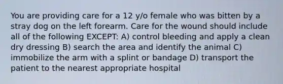 You are providing care for a 12 y/o female who was bitten by a stray dog on the left forearm. Care for the wound should include all of the following EXCEPT: A) control bleeding and apply a clean dry dressing B) search the area and identify the animal C) immobilize the arm with a splint or bandage D) transport the patient to the nearest appropriate hospital