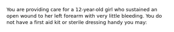 You are providing care for a 12-year-old girl who sustained an open wound to her left forearm with very little bleeding. You do not have a first aid kit or sterile dressing handy you may: