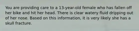 You are providing care to a 13-year-old female who has fallen off her bike and hit her head. There is clear watery fluid dripping out of her nose. Based on this information, it is very likely she has a skull fracture.