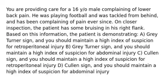 You are providing care for a 16 y/o male complaining of lower back pain. He was playing football and was tackled from behind, and has been complaining of pain ever since. On closer inspection, the patient has some bruising in his right flank. Based on this information, the patient is demonstrating: A) Grey Turner sign, and you should maintain a high index of suspicion for retroperitoneal injury B) Grey Turner sign, and you should maintain a high index of suspicion for abdominal injury C) Cullen sign, and you should maintain a high index of suspicion for retroperitoneal injury D) Cullen sign, and you should maintain a high index of suspicion for abdominal injury