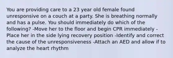 You are providing care to a 23 year old female found unresponsive on a couch at a party. She is breathing normally and has a pulse. You should immediately do which of the following? -Move her to the floor and begin CPR immediately -Place her in the side lying recovery position -Identify and correct the cause of the unresponsiveness -Attach an AED and allow if to analyze the heart rhythm