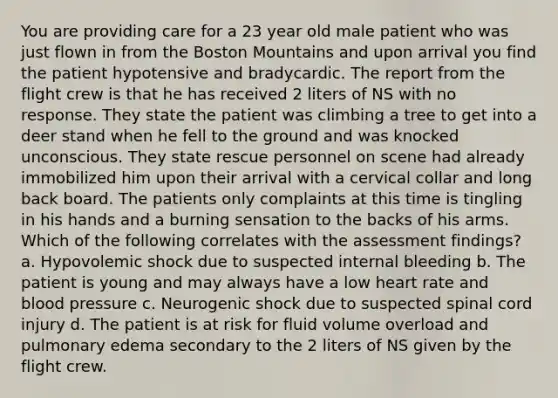 You are providing care for a 23 year old male patient who was just flown in from the Boston Mountains and upon arrival you find the patient hypotensive and bradycardic. The report from the flight crew is that he has received 2 liters of NS with no response. They state the patient was climbing a tree to get into a deer stand when he fell to the ground and was knocked unconscious. They state rescue personnel on scene had already immobilized him upon their arrival with a cervical collar and long back board. The patients only complaints at this time is tingling in his hands and a burning sensation to the backs of his arms. Which of the following correlates with the assessment findings? a. Hypovolemic shock due to suspected internal bleeding b. The patient is young and may always have a low heart rate and blood pressure c. Neurogenic shock due to suspected spinal cord injury d. The patient is at risk for fluid volume overload and pulmonary edema secondary to the 2 liters of NS given by the flight crew.