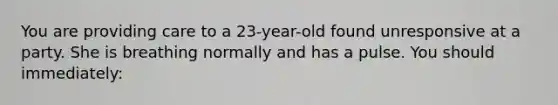 You are providing care to a 23-year-old found unresponsive at a party. She is breathing normally and has a pulse. You should immediately: