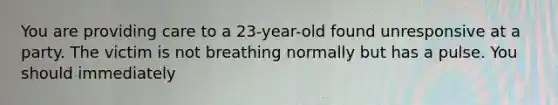 You are providing care to a 23-year-old found unresponsive at a party. The victim is not breathing normally but has a pulse. You should immediately