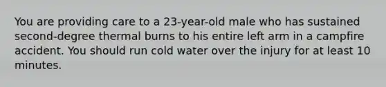 You are providing care to a 23-year-old male who has sustained second-degree thermal burns to his entire left arm in a campfire accident. You should run cold water over the injury for at least 10 minutes.