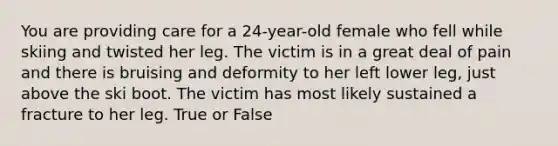 You are providing care for a 24-year-old female who fell while skiing and twisted her leg. The victim is in a great deal of pain and there is bruising and deformity to her left lower leg, just above the ski boot. The victim has most likely sustained a fracture to her leg. True or False