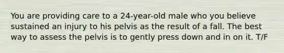 You are providing care to a 24-year-old male who you believe sustained an injury to his pelvis as the result of a fall. The best way to assess the pelvis is to gently press down and in on it. T/F