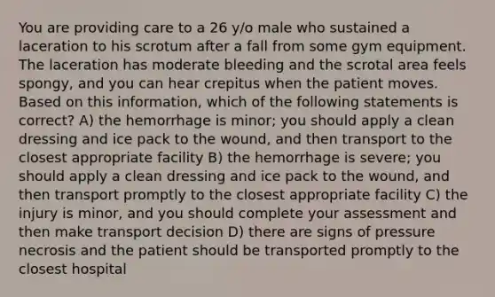 You are providing care to a 26 y/o male who sustained a laceration to his scrotum after a fall from some gym equipment. The laceration has moderate bleeding and the scrotal area feels spongy, and you can hear crepitus when the patient moves. Based on this information, which of the following statements is correct? A) the hemorrhage is minor; you should apply a clean dressing and ice pack to the wound, and then transport to the closest appropriate facility B) the hemorrhage is severe; you should apply a clean dressing and ice pack to the wound, and then transport promptly to the closest appropriate facility C) the injury is minor, and you should complete your assessment and then make transport decision D) there are signs of pressure necrosis and the patient should be transported promptly to the closest hospital