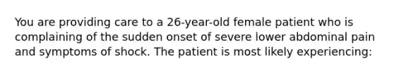 You are providing care to a 26-year-old female patient who is complaining of the sudden onset of severe lower abdominal pain and symptoms of shock. The patient is most likely experiencing: