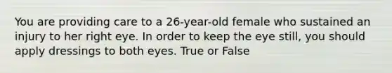 You are providing care to a 26-year-old female who sustained an injury to her right eye. In order to keep the eye still, you should apply dressings to both eyes. True or False