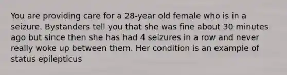 You are providing care for a 28-year old female who is in a seizure. Bystanders tell you that she was fine about 30 minutes ago but since then she has had 4 seizures in a row and never really woke up between them. Her condition is an example of status epilepticus