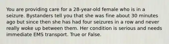 You are providing care for a 28-year-old female who is in a seizure. Bystanders tell you that she was fine about 30 minutes ago but since then she has had four seizures in a row and never really woke up between them. Her condition is serious and needs immediate EMS transport. True or False.