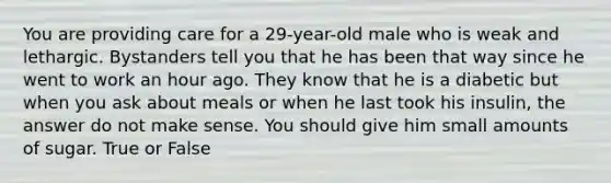 You are providing care for a 29-year-old male who is weak and lethargic. Bystanders tell you that he has been that way since he went to work an hour ago. They know that he is a diabetic but when you ask about meals or when he last took his insulin, the answer do not make sense. You should give him small amounts of sugar. True or False