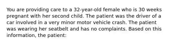 You are providing care to a 32-year-old female who is 30 weeks pregnant with her second child. The patient was the driver of a car involved in a very minor motor vehicle crash. The patient was wearing her seatbelt and has no complaints. Based on this information, the patient: