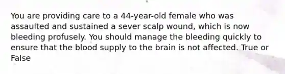 You are providing care to a 44-year-old female who was assaulted and sustained a sever scalp wound, which is now bleeding profusely. You should manage the bleeding quickly to ensure that the blood supply to the brain is not affected. True or False