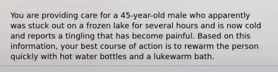 You are providing care for a 45-year-old male who apparently was stuck out on a frozen lake for several hours and is now cold and reports a tingling that has become painful. Based on this information, your best course of action is to rewarm the person quickly with hot water bottles and a lukewarm bath.