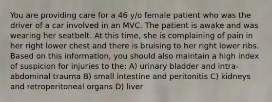 You are providing care for a 46 y/o female patient who was the driver of a car involved in an MVC. The patient is awake and was wearing her seatbelt. At this time, she is complaining of pain in her right lower chest and there is bruising to her right lower ribs. Based on this information, you should also maintain a high index of suspicion for injuries to the: A) urinary bladder and intra-abdominal trauma B) small intestine and peritonitis C) kidneys and retroperitoneal organs D) liver