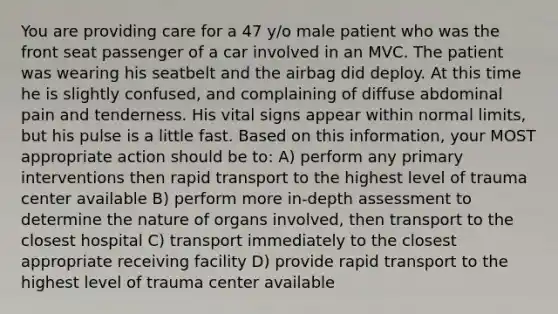 You are providing care for a 47 y/o male patient who was the front seat passenger of a car involved in an MVC. The patient was wearing his seatbelt and the airbag did deploy. At this time he is slightly confused, and complaining of diffuse abdominal pain and tenderness. His vital signs appear within normal limits, but his pulse is a little fast. Based on this information, your MOST appropriate action should be to: A) perform any primary interventions then rapid transport to the highest level of trauma center available B) perform more in-depth assessment to determine the nature of organs involved, then transport to the closest hospital C) transport immediately to the closest appropriate receiving facility D) provide rapid transport to the highest level of trauma center available