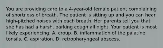 You are providing care to a 4-year-old female patient complaining of shortness of breath. The patient is sitting up and you can hear high-pitched noises with each breath. Her parents tell you that she has had a harsh, barking cough all night. Your patient is most likely experiencing: A. croup. B. inflammation of the palatine tonsils. C. aspiration. D. retropharyngeal abscess.