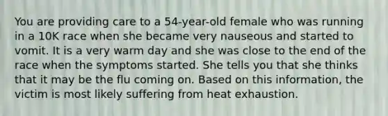 You are providing care to a 54-year-old female who was running in a 10K race when she became very nauseous and started to vomit. It is a very warm day and she was close to the end of the race when the symptoms started. She tells you that she thinks that it may be the flu coming on. Based on this information, the victim is most likely suffering from heat exhaustion.