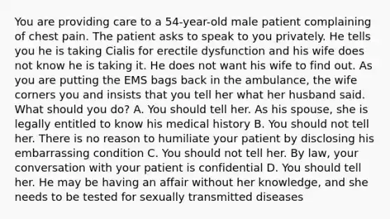 You are providing care to a 54-year-old male patient complaining of chest pain. The patient asks to speak to you privately. He tells you he is taking Cialis for erectile dysfunction and his wife does not know he is taking it. He does not want his wife to find out. As you are putting the EMS bags back in the ambulance, the wife corners you and insists that you tell her what her husband said. What should you do? A. You should tell her. As his spouse, she is legally entitled to know his medical history B. You should not tell her. There is no reason to humiliate your patient by disclosing his embarrassing condition C. You should not tell her. By law, your conversation with your patient is confidential D. You should tell her. He may be having an affair without her knowledge, and she needs to be tested for sexually transmitted diseases