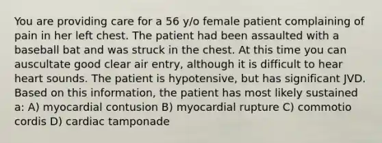 You are providing care for a 56 y/o female patient complaining of pain in her left chest. The patient had been assaulted with a baseball bat and was struck in the chest. At this time you can auscultate good clear air entry, although it is difficult to hear heart sounds. The patient is hypotensive, but has significant JVD. Based on this information, the patient has most likely sustained a: A) myocardial contusion B) myocardial rupture C) commotio cordis D) cardiac tamponade