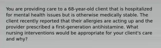 You are providing care to a 68-year-old client that is hospitalized for mental health issues but is otherwise medically stable. The client recently reported that their allergies are acting up and the provider prescribed a first-generation antihistamine. What nursing interventions would be appropriate for your client's care and why?