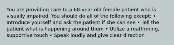 You are providing care to a 68-year-old female patient who is visually impaired. You should do all of the following except: • Introduce yourself and ask the patient if she can see • Tell the patient what is happening around them • Utilize a reaffirming, supportive touch • Speak loudly and give clear direction