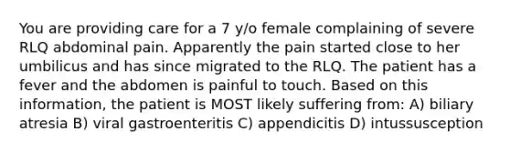 You are providing care for a 7 y/o female complaining of severe RLQ abdominal pain. Apparently the pain started close to her umbilicus and has since migrated to the RLQ. The patient has a fever and the abdomen is painful to touch. Based on this information, the patient is MOST likely suffering from: A) biliary atresia B) viral gastroenteritis C) appendicitis D) intussusception