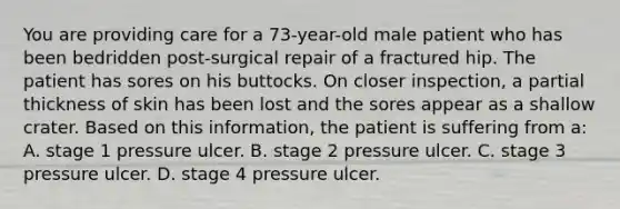 You are providing care for a 73-year-old male patient who has been bedridden post-surgical repair of a fractured hip. The patient has sores on his buttocks. On closer inspection, a partial thickness of skin has been lost and the sores appear as a shallow crater. Based on this information, the patient is suffering from a: A. stage 1 pressure ulcer. B. stage 2 pressure ulcer. C. stage 3 pressure ulcer. D. stage 4 pressure ulcer.