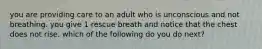 you are providing care to an adult who is unconscious and not breathing. you give 1 rescue breath and notice that the chest does not rise. which of the following do you do next?