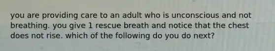 you are providing care to an adult who is unconscious and not breathing. you give 1 rescue breath and notice that the chest does not rise. which of the following do you do next?