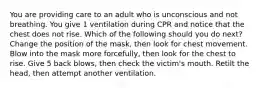 You are providing care to an adult who is unconscious and not breathing. You give 1 ventilation during CPR and notice that the chest does not rise. Which of the following should you do next? Change the position of the mask, then look for chest movement. Blow into the mask more forcefully, then look for the chest to rise. Give 5 back blows, then check the victim's mouth. Retilt the head, then attempt another ventilation.