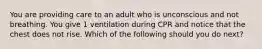 You are providing care to an adult who is unconscious and not breathing. You give 1 ventilation during CPR and notice that the chest does not rise. Which of the following should you do next?