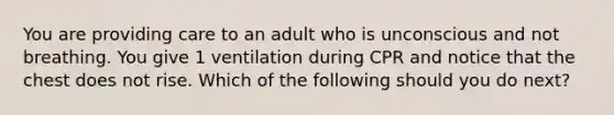 You are providing care to an adult who is unconscious and not breathing. You give 1 ventilation during CPR and notice that the chest does not rise. Which of the following should you do next?