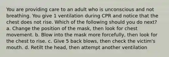 You are providing care to an adult who is unconscious and not breathing. You give 1 ventilation during CPR and notice that the chest does not rise. Which of the following should you do next? a. Change the position of the mask, then look for chest movement. b. Blow into the mask more forcefully, then look for the chest to rise. c. Give 5 back blows, then check the victim's mouth. d. Retilt the head, then attempt another ventilation