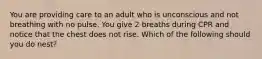 You are providing care to an adult who is unconscious and not breathing with no pulse. You give 2 breaths during CPR and notice that the chest does not rise. Which of the following should you do nest?