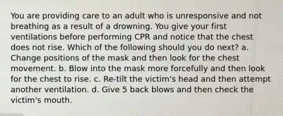 You are providing care to an adult who is unresponsive and not breathing as a result of a drowning. You give your first ventilations before performing CPR and notice that the chest does not rise. Which of the following should you do next? a. Change positions of the mask and then look for the chest movement. b. Blow into the mask more forcefully and then look for the chest to rise. c. Re-tilt the victim's head and then attempt another ventilation. d. Give 5 back blows and then check the victim's mouth.