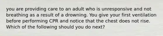 you are providing care to an adult who is unresponsive and not breathing as a result of a drowning. You give your first ventilation before performing CPR and notice that the chest does not rise. Which of the following should you do next?