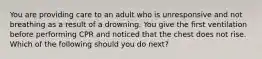 You are providing care to an adult who is unresponsive and not breathing as a result of a drowning. You give the first ventilation before performing CPR and noticed that the chest does not rise. Which of the following should you do next?