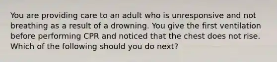 You are providing care to an adult who is unresponsive and not breathing as a result of a drowning. You give the first ventilation before performing CPR and noticed that the chest does not rise. Which of the following should you do next?