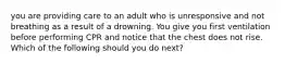 you are providing care to an adult who is unresponsive and not breathing as a result of a drowning. You give you first ventilation before performing CPR and notice that the chest does not rise. Which of the following should you do next?