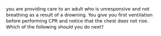 you are providing care to an adult who is unresponsive and not breathing as a result of a drowning. You give you first ventilation before performing CPR and notice that the chest does not rise. Which of the following should you do next?