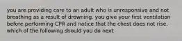 you are providing care to an adult who is unresponsive and not breathing as a result of drowning. you give your first ventilation before performing CPR and notice that the chest does not rise. which of the following should you do next